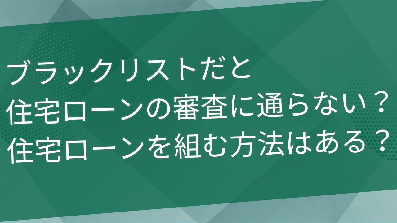 ブラックリストだと住宅ローンの審査に通らない？住宅ローンを組む方法はある？
