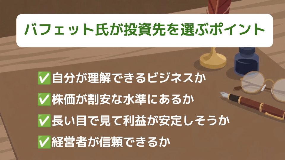バフェット氏が投資先を選ぶポイント
・自分が理解できるビジネスか
・株価が割安な水準にあるか
・長い目で見て利益が安定しそうか
・経営者が信頼できるか