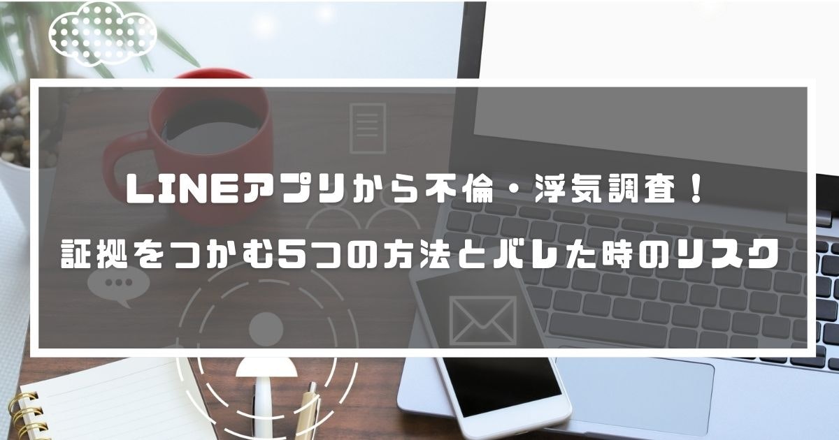 LINEアプリから不倫・浮気調査！証拠をつかむ5つの方法とバレた時のリスク