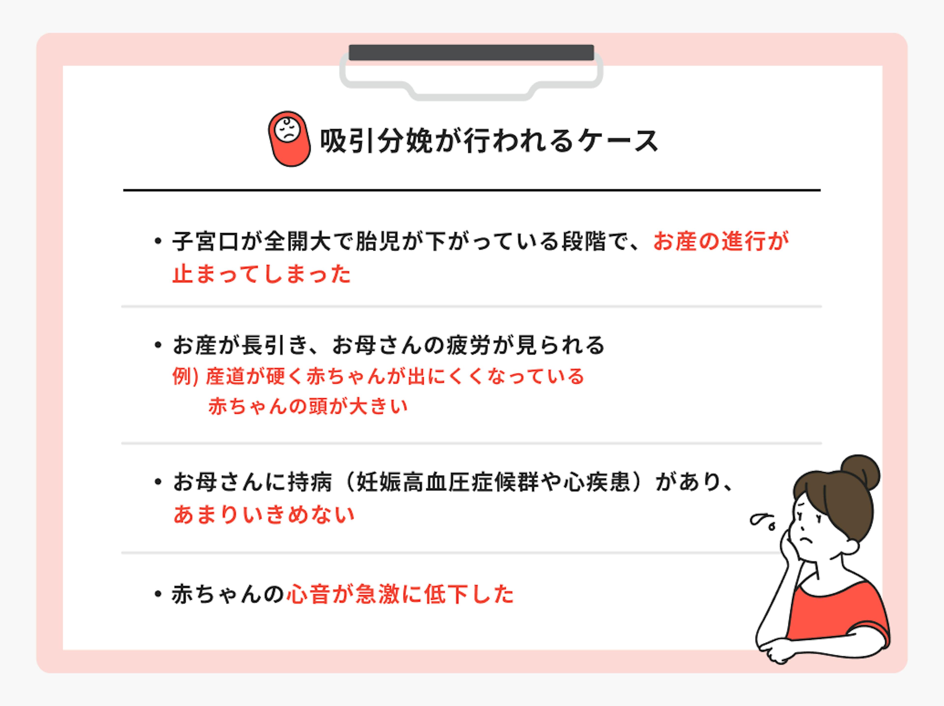 吸引分娩が行われるケース。子宮口が全開大で胎児が下がっている段階で、お産の進行が止まってしまった 。お産が長引き、お母さんの疲労が見られる 。例）産道が硬く赤ちゃんが出にくくなっている、赤ちゃんの頭が大きい 。お母さんに持病（妊娠高血圧症候群や心疾患）があり、あまりいきめない 。赤ちゃんの心音が急激に低下したなど
