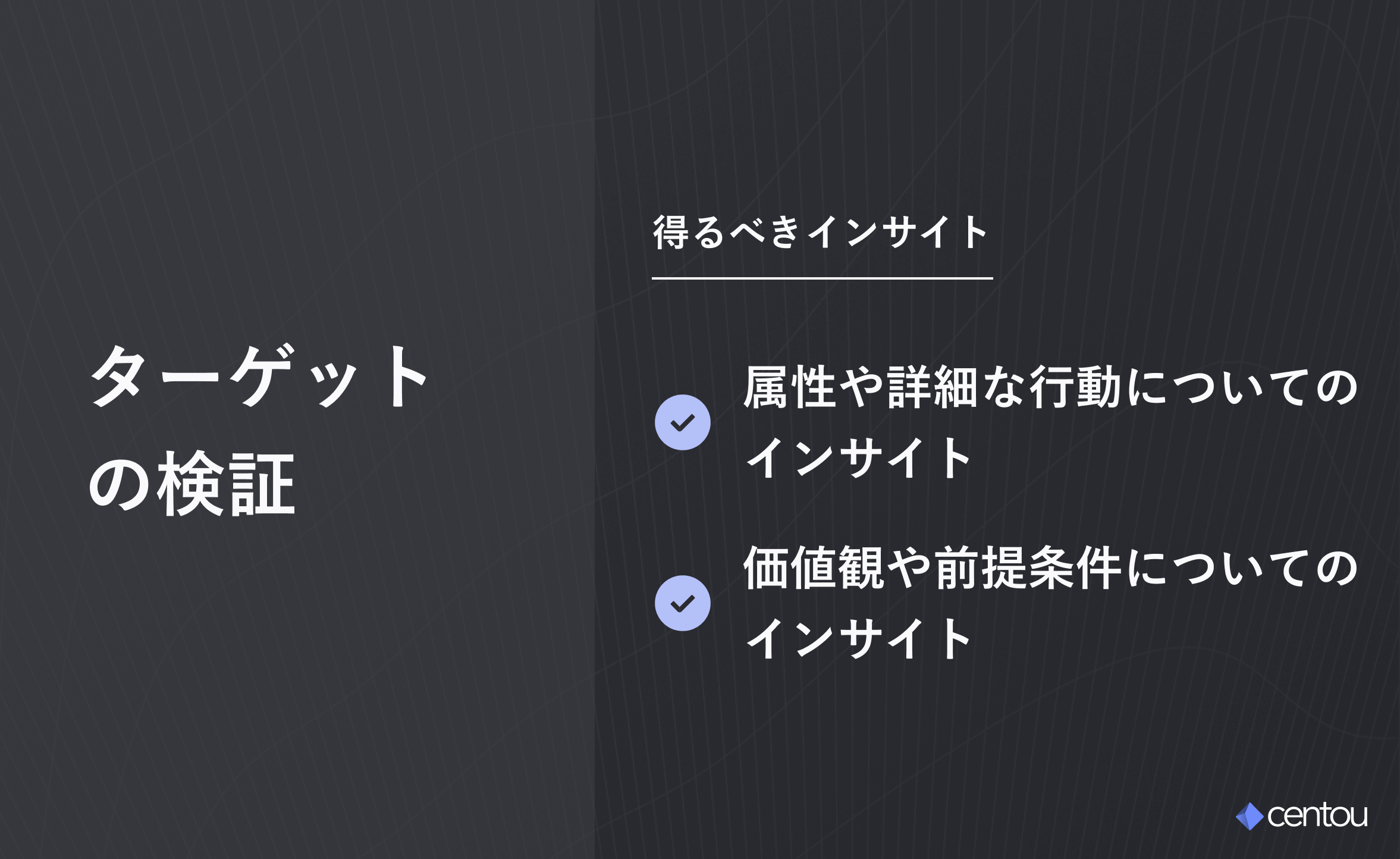ターゲットの検証段階で得るべきインサイト : 属性や詳細な行動についての インサイト・価値観や前提条件についての インサイト