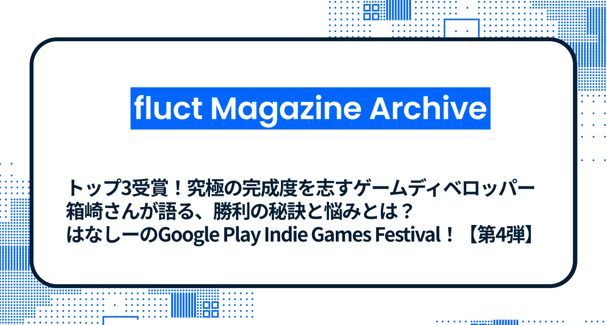 トップ3受賞！究極の完成度を志すゲームディベロッパー箱崎さんが語る、勝利の秘訣と悩みとは？はなしーのGoogle Play Indie Games Festival！【第4弾】