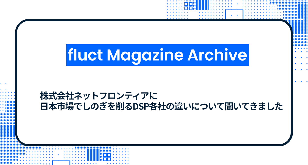 【fluct Magazine 過去記事】株式会社ネットフロンティアに日本市場でしのぎを削るDSP各社の違いについて聞いてきました