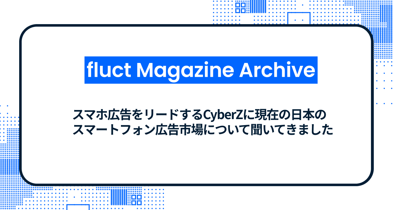 【fluct Magazine 過去記事】スマホ広告をリードするCyberZに現在の日本のスマートフォン広告市場について聞いてきました