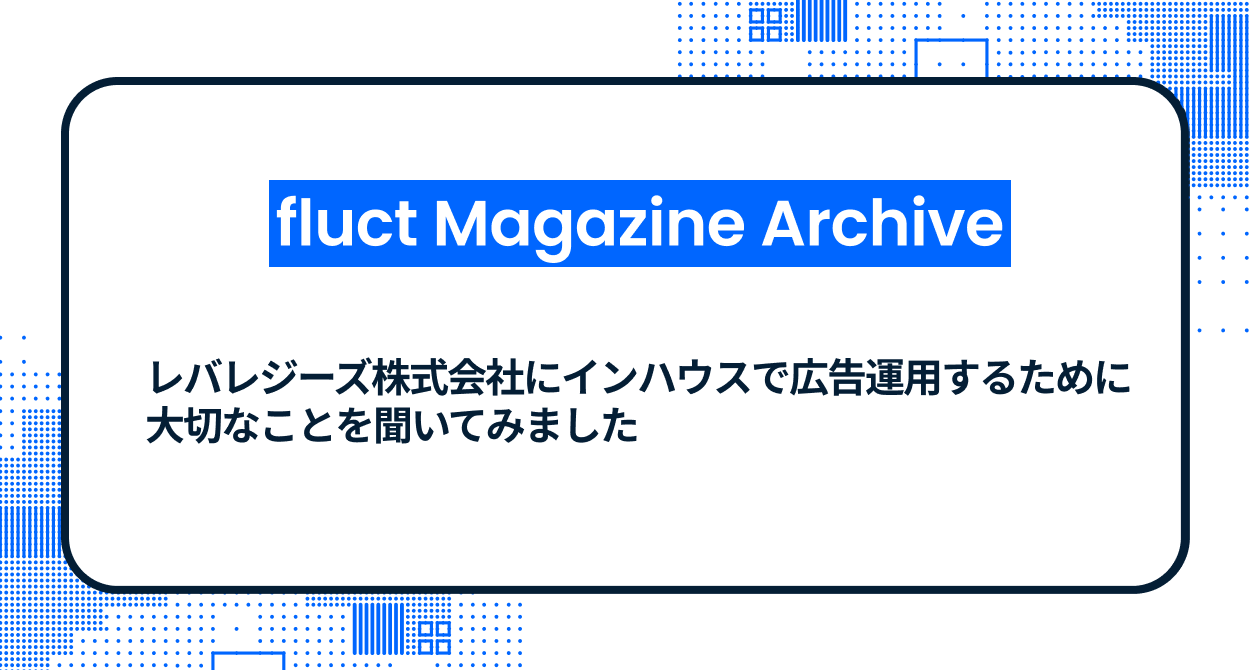 【fluct Magazine 過去記事】レバレジーズ株式会社にインハウスで広告運用するために大切なことを聞いてみました
