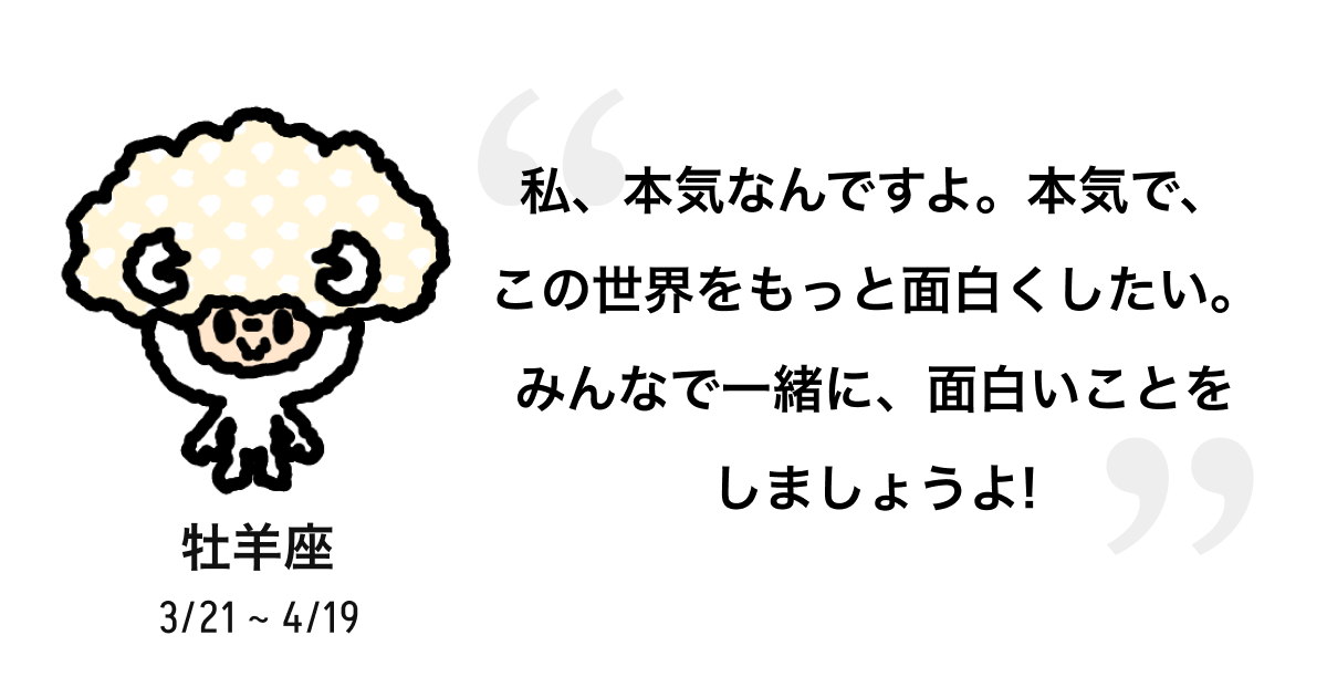牡羊座 3/21 ~ 4/19 私、本気なんですよ。本気で、この世界をもっと面白くしたい。みんなで一緒に、面白いことをしましょうよ! 