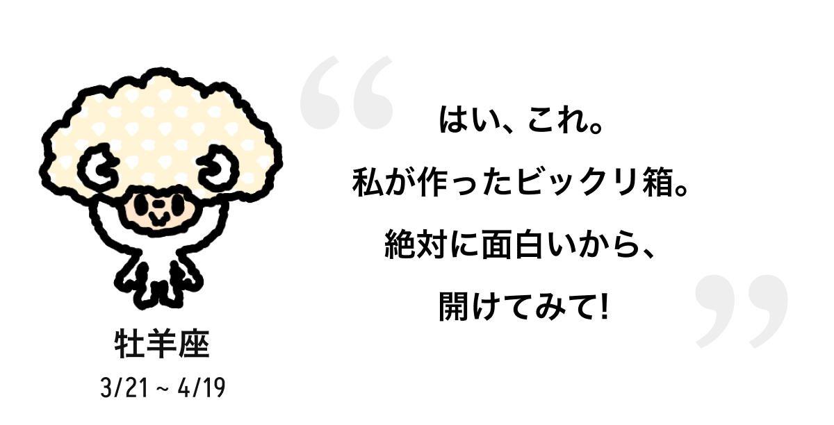 牡羊座 3/21 ~ 4/19 はい、これ。私が作ったビックリ箱。絶対に面白いから、開けてみて! 