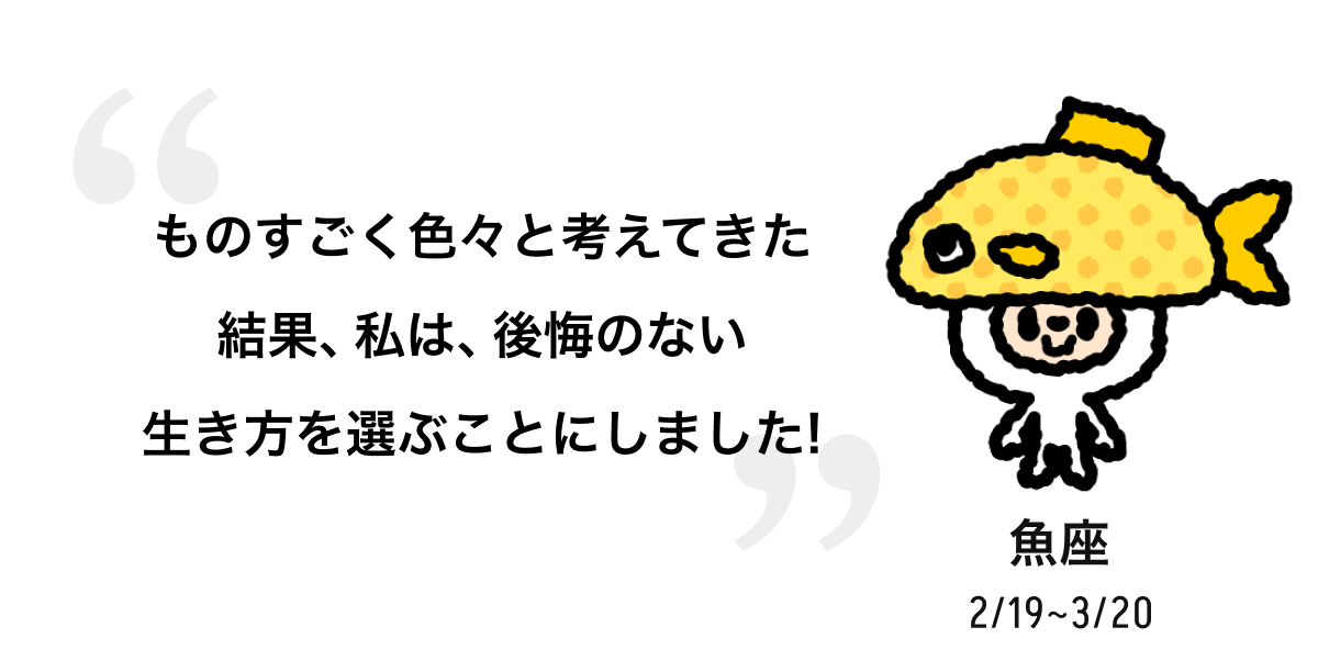 魚座 2/19 ~ 3/20 ものすごく色々と考えてきた結果、私は、後悔のない生き方を選ぶことにしました! 
