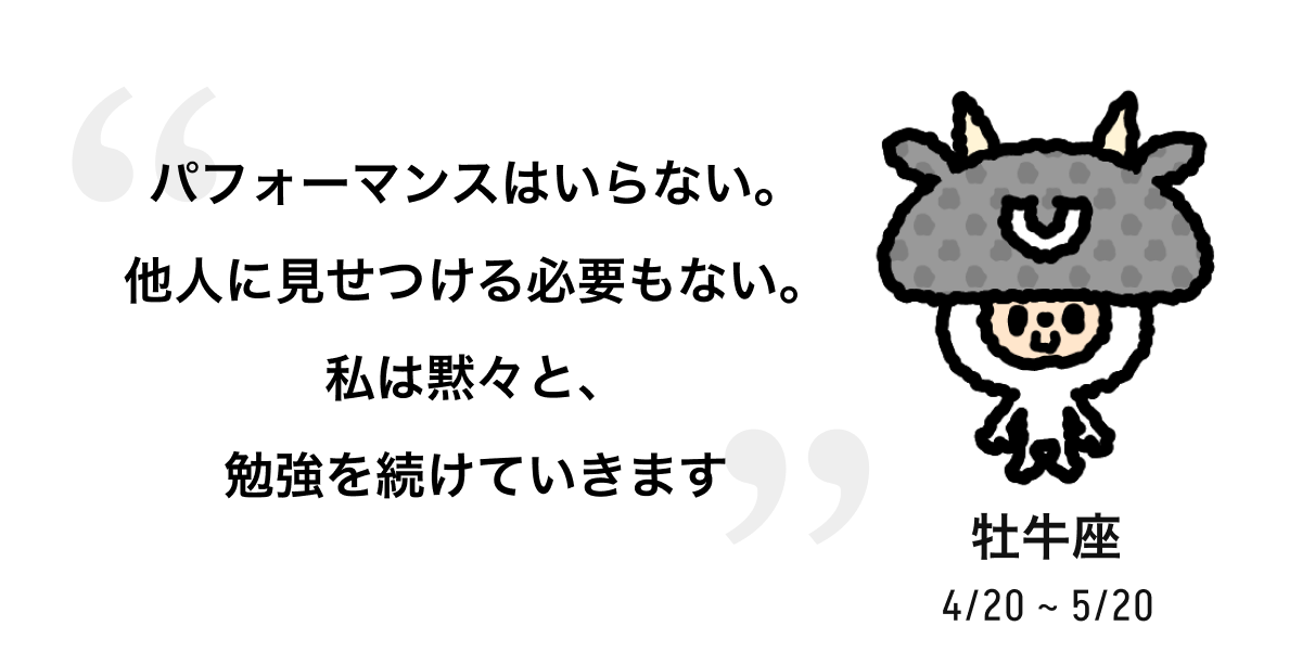 牡牛座 4/20 ~ 5/20 パフォーマンスはいらない。他人に見せつける必要もない。私は黙々と、勉強を続けていきます