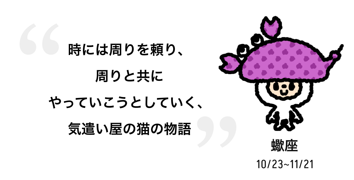 蠍座 10/23 ~ 11/21 時には周りを頼り、周りと共にやっていこうとしていく、気遣い屋の猫の物語