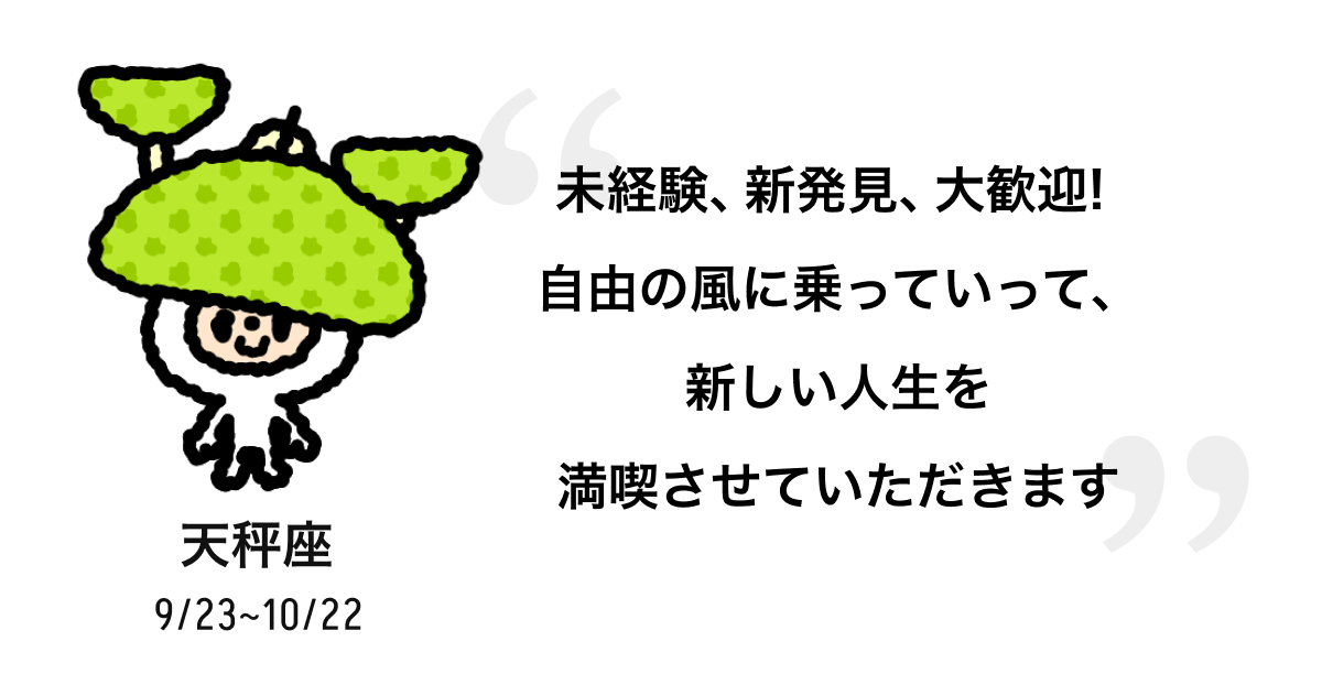 天秤座 9/23 ~ 10/22 未経験、新発見、大歓迎! 自由の風に乗っていって、新しい人生を満喫させていただきます