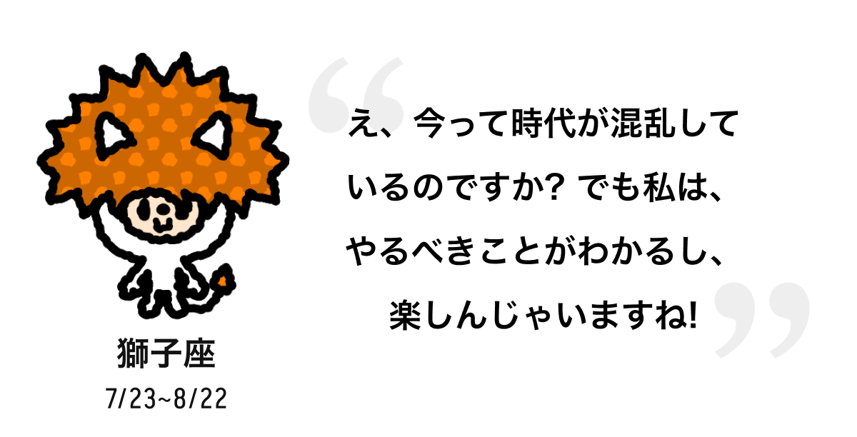 獅子座 7/23 ~ 8/22 え、今って時代が混乱しているのですか? でも私は、やるべきことがわかるし、楽しんじゃいますね! 