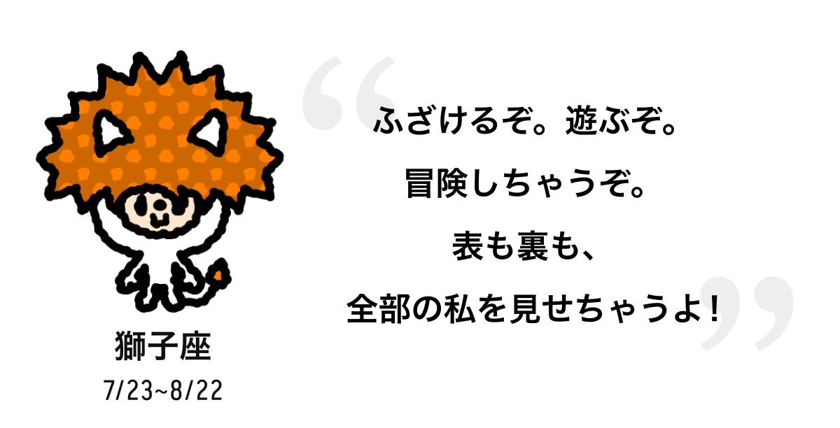 獅子座 7/23 ~ 8/22 ふざけるぞ。遊ぶぞ。冒険しちゃうぞ。表も裏も、全部の私を見せちゃうよ! 