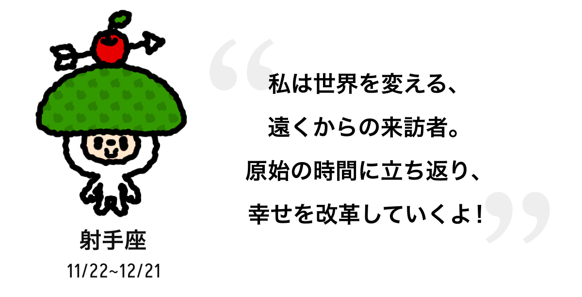 射手座 11/22 ~ 12/21 私は世界を変える、遠くからの来訪者。原始の時間に立ち返り、幸せを改革していくよ! 