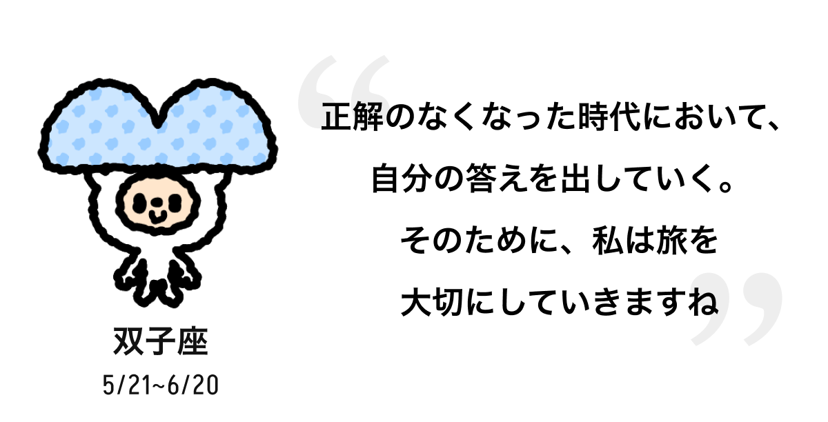 双子座 5/21 ~ 6/20 正解のなくなった時代において、自分の答えを出していく。そのために、私は旅を大切にしていきますね