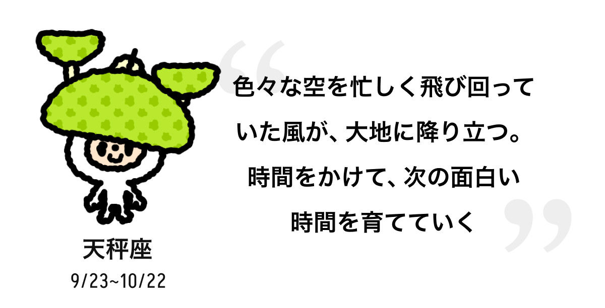 天秤座 9/23 ~ 10/22 色々な空を忙しく飛び回っていた風が、大地に降り立つ。時間をかけて、次の面白い時間を育てていく
