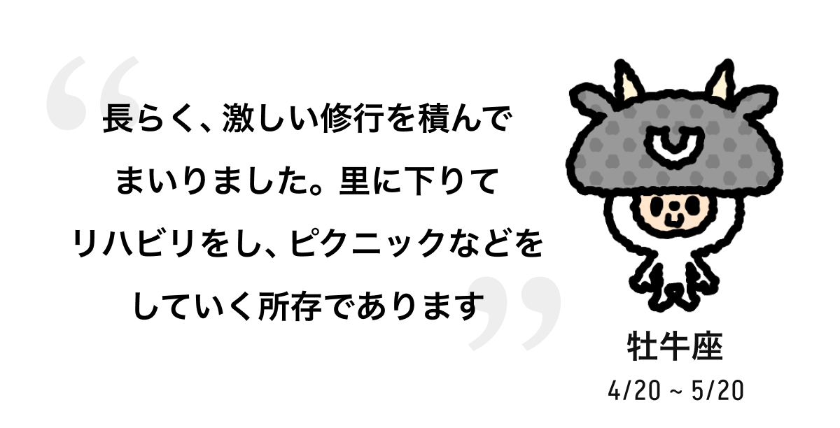 牡牛座 4/20 ~ 5/20 長らく、激しい修行を積んでまいりました。里に下りてリハビリをし、ピクニックなどをしていく所存であります