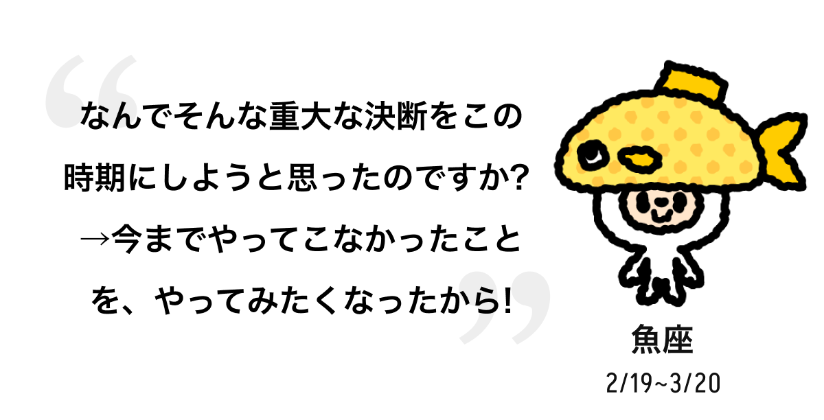 魚座 2/19 ~ 3/20 なんでそんな重大な決断をこの時期にしようと思ったのですか? →今までやってこなかったことを、やってみたくなったから! 