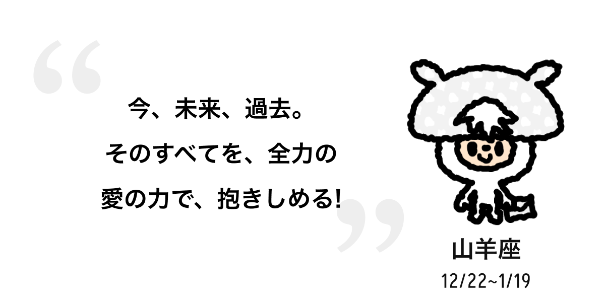 山羊座 12/22 ~ 1/19 今、未来、過去。そのすべてを、全力の愛の力で、抱きしめる! 