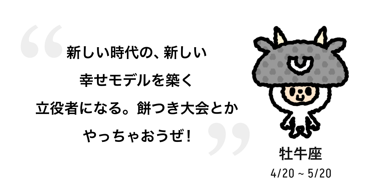 牡牛座 4/20 ~ 5/20 新しい時代の、新しい幸せモデルを築く立役者になる。餅つき大会とかやっちゃおうぜ！