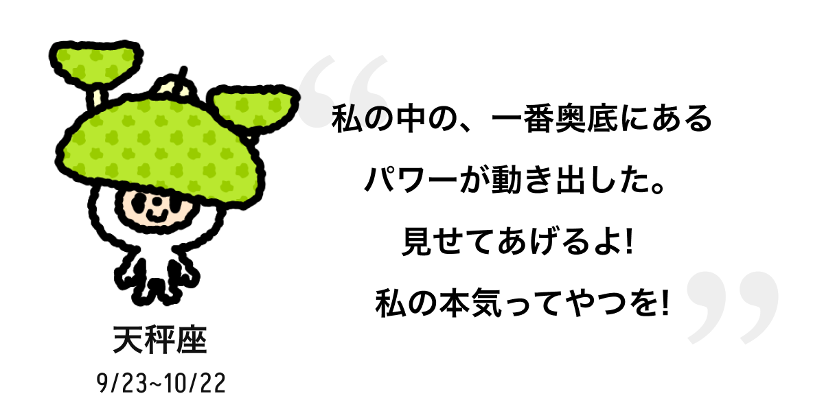 天秤座 9/23 ~ 10/22 私の中の、一番奥底にあるパワーが動き出した。見せてあげるよ! 私の本気ってやつを! 