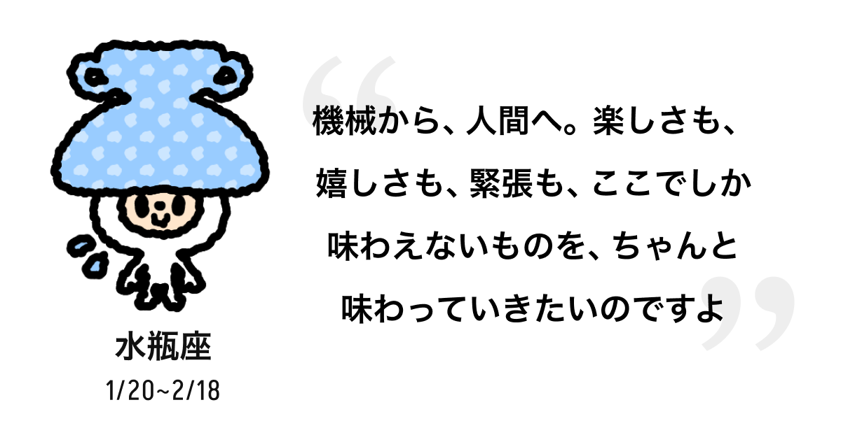水瓶座 1/20 ~ 2/18 機械から、人間へ。楽しさも、嬉しさも、緊張も、ここでしか味わえないものを、ちゃんと味わっていきたいのですよ