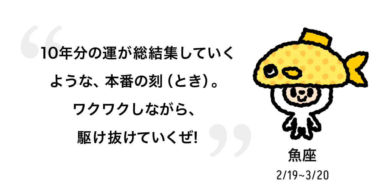 魚座 2/19 ~ 3/20 10年分の運が総結集していくような、本番の刻（とき）。ワクワクしながら、駆け抜けていくぜ! 