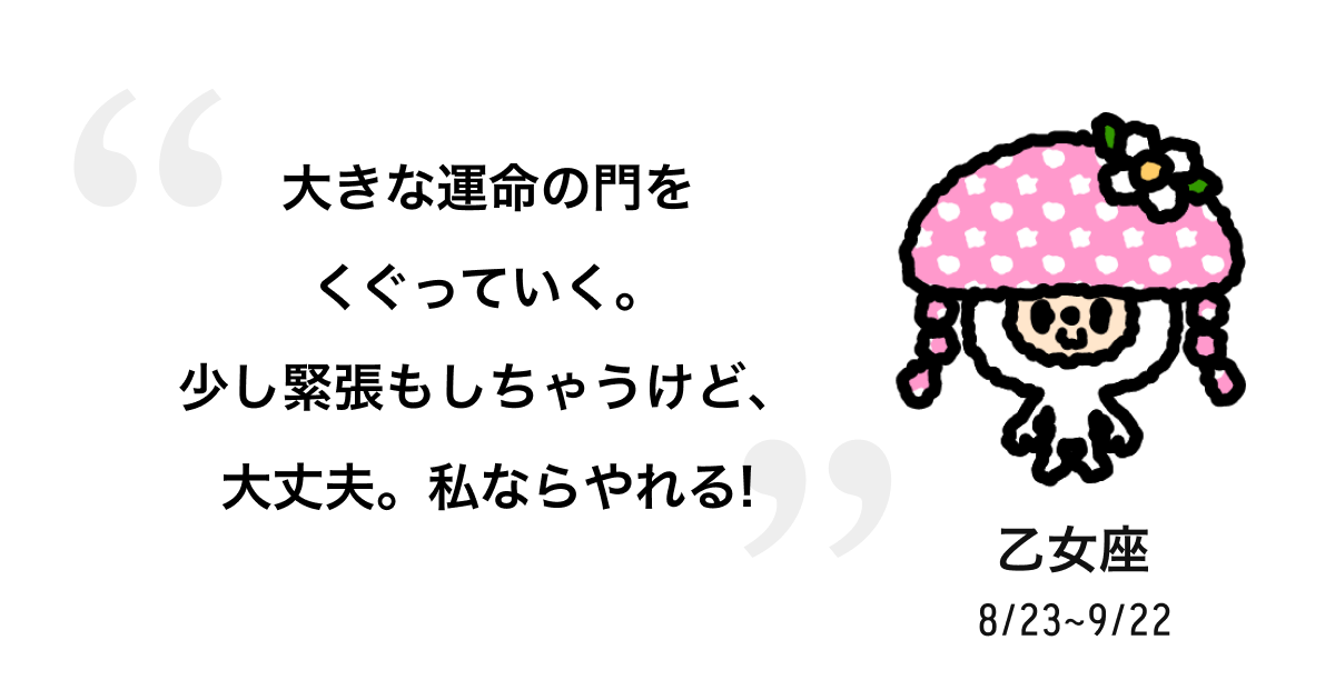 乙女座 8/23 ~ 9/22 大きな運命の門をくぐっていく。少し緊張もしちゃうけど、大丈夫。私ならやれる! 