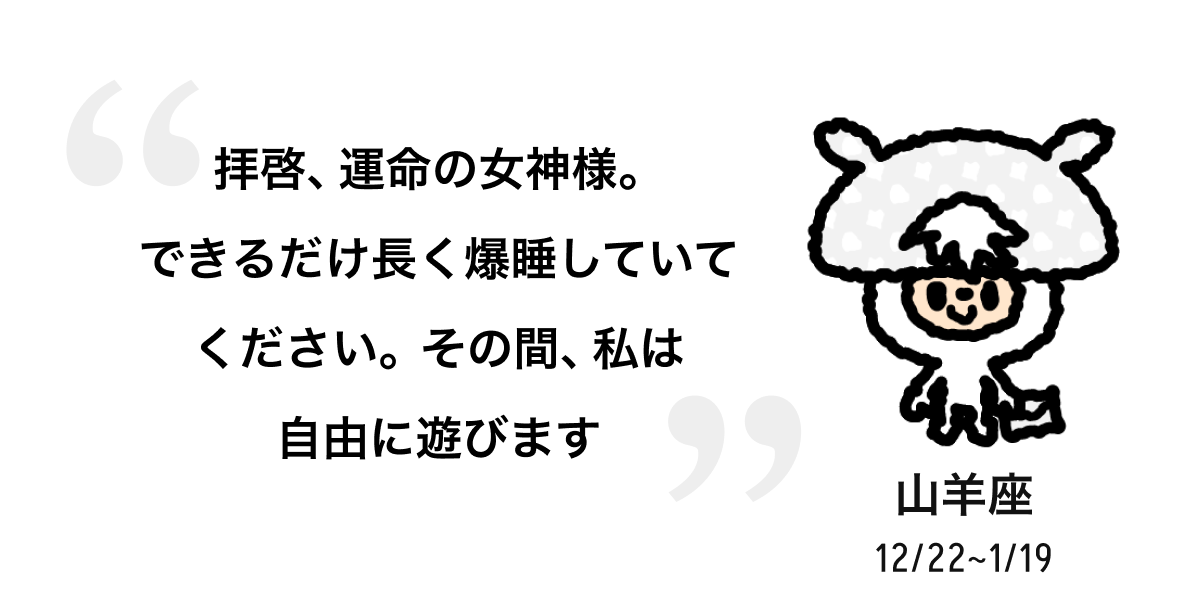 山羊座 12/22 ~ 1/19 拝啓、運命の女神様。できるだけ長く爆睡していてください。その間、私は自由に遊びます