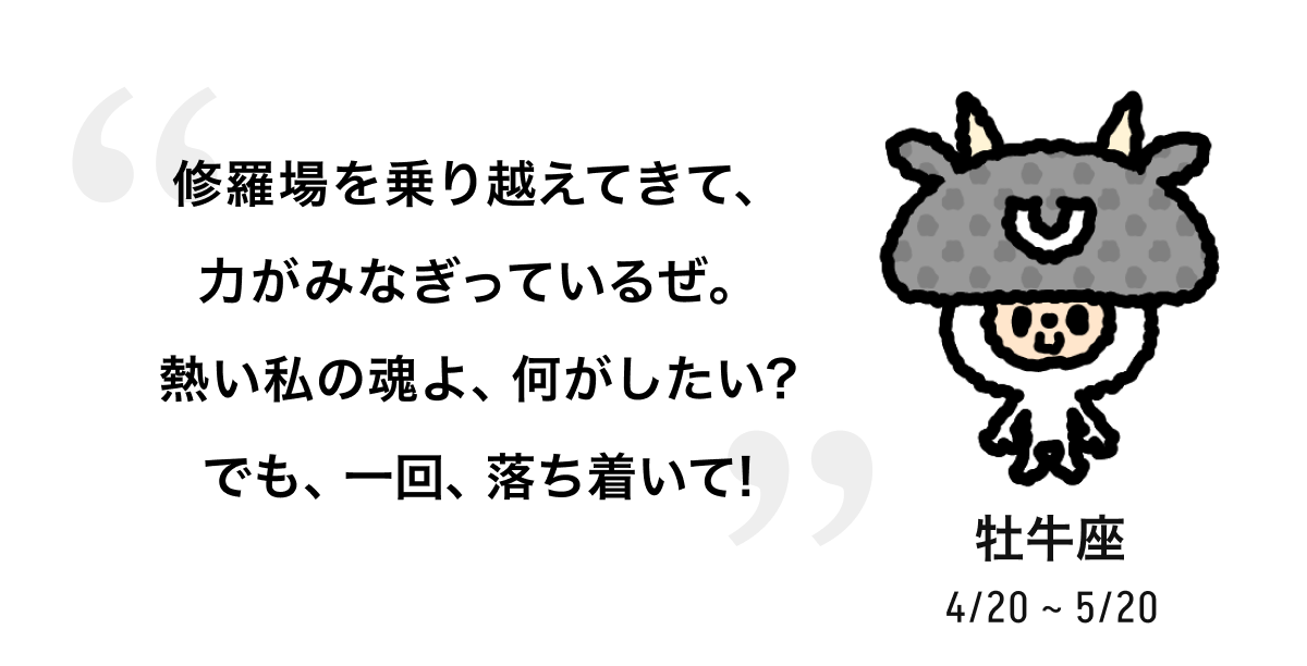 牡牛座 4/20 ~ 5/20 修羅場を乗り越えてきて、力がみなぎっているぜ。熱い私の魂よ、何がしたい? でも、一回、落ち着いて! 