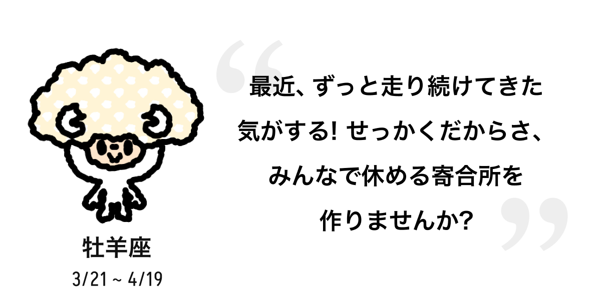 牡羊座 3/21 ~ 4/19 最近、ずっと走り続けてきた気がする! せっかくだからさ、みんなで休める寄合所を作りませんか? 