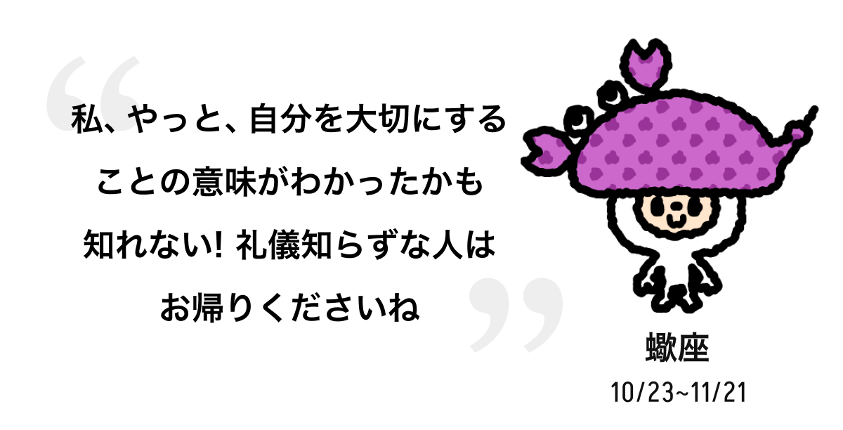 蠍座 10/23 ~ 11/21 私、やっと、自分を大切にすることの意味がわかったかも知れない! 礼儀知らずな人はお帰りくださいね