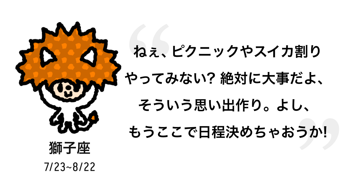 獅子座 7/23 ~ 8/22 ねぇ、ピクニックやスイカ割りやってみない? 絶対に大事だよ、そういう思い出作り。よし、もうここで日程決めちゃおうか! 