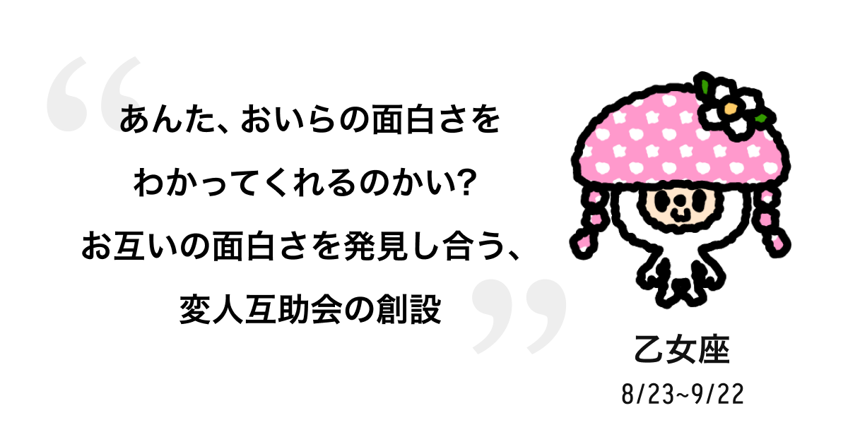 乙女座 8/23 ~ 9/22 あんた、おいらの面白さをわかってくれるのかい?お互いの面白さを発見し合う、変人互助会の創設