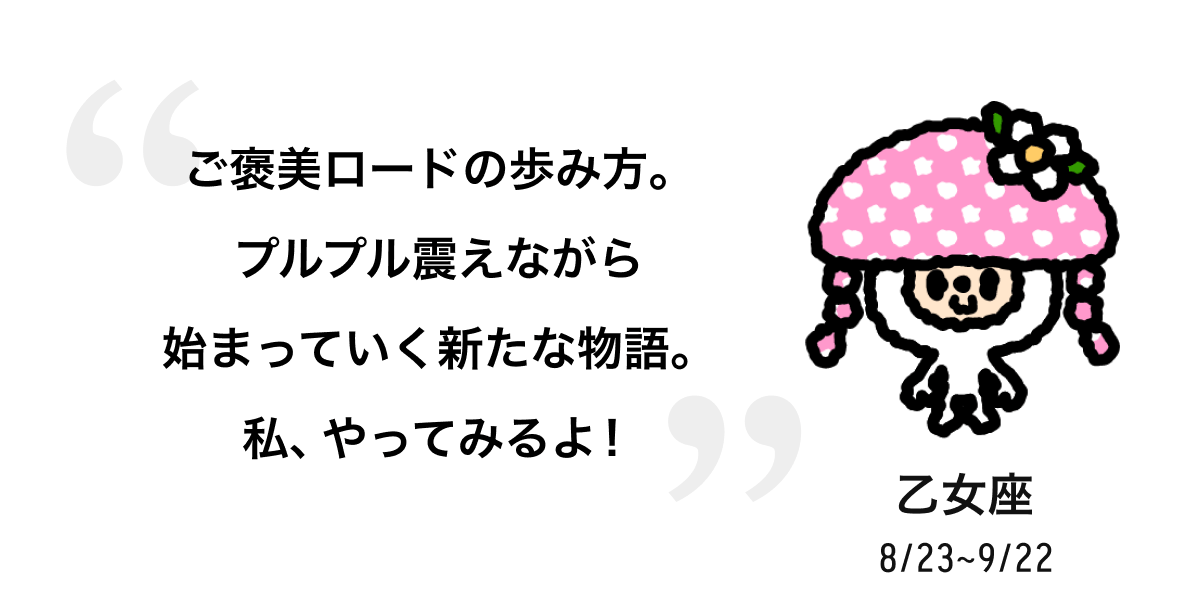 乙女座 8/23 ~ 9/22 ご褒美ロードの歩み方。プルプル震えながら始まっていく新たな物語。私、やってみるよ! 