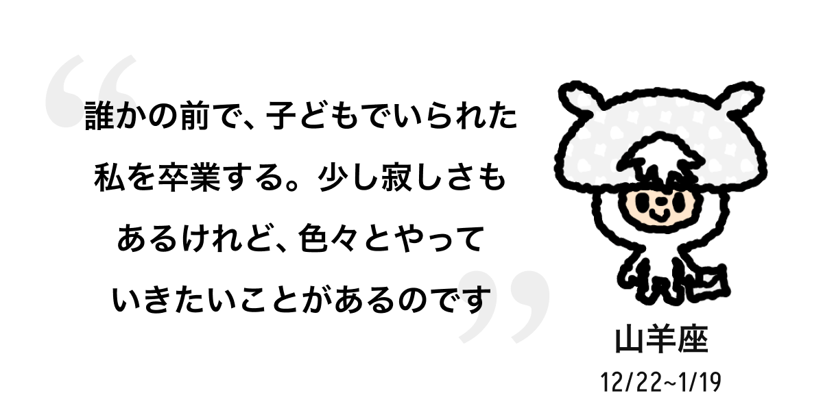 山羊座 12/22 ~ 1/19 誰かの前で、子どもでいられた私を卒業する。少し寂しさもあるけれど、色々とやっていきたいことがあるのです