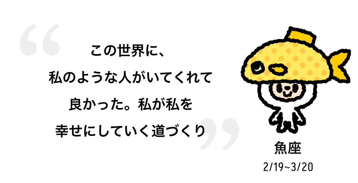 魚座 2/19 ~ 3/20 この世界に、私のような人がいてくれて良かった。私が私を幸せにしていく道づくり