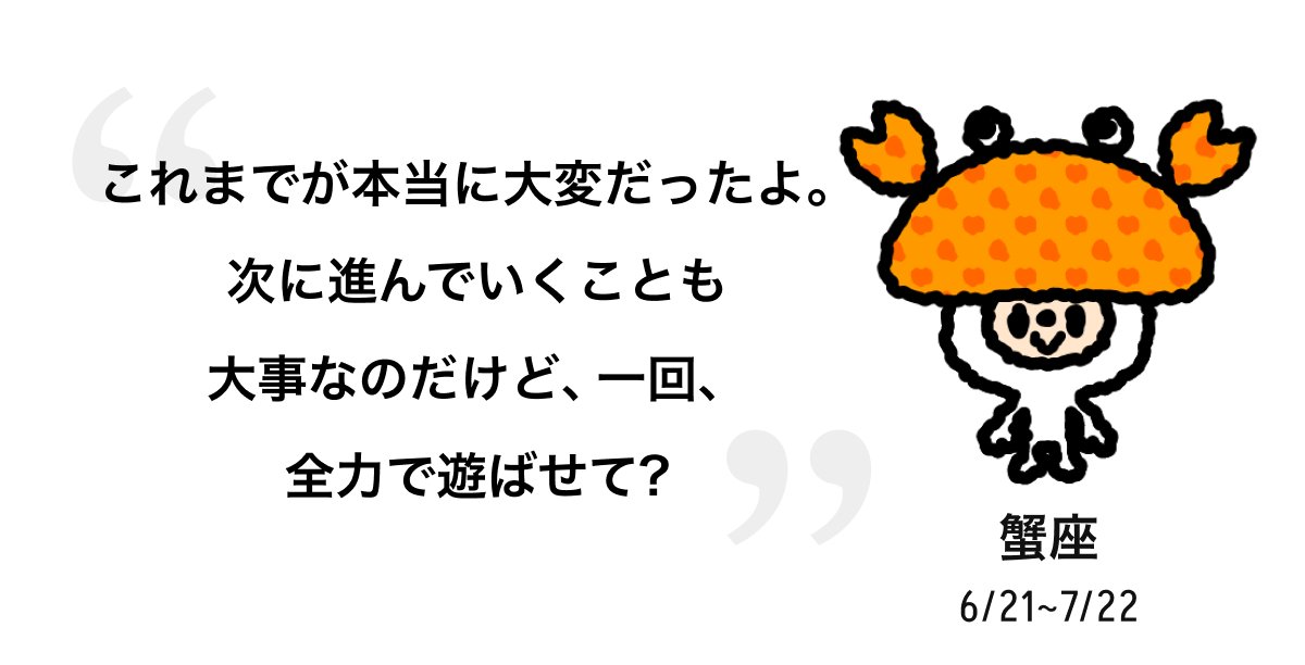 蟹座 6/21 ~ 7/22 これまでが本当に大変だったよ。次に進んでいくことも大事なのだけど、一回、全力で遊ばせて? 