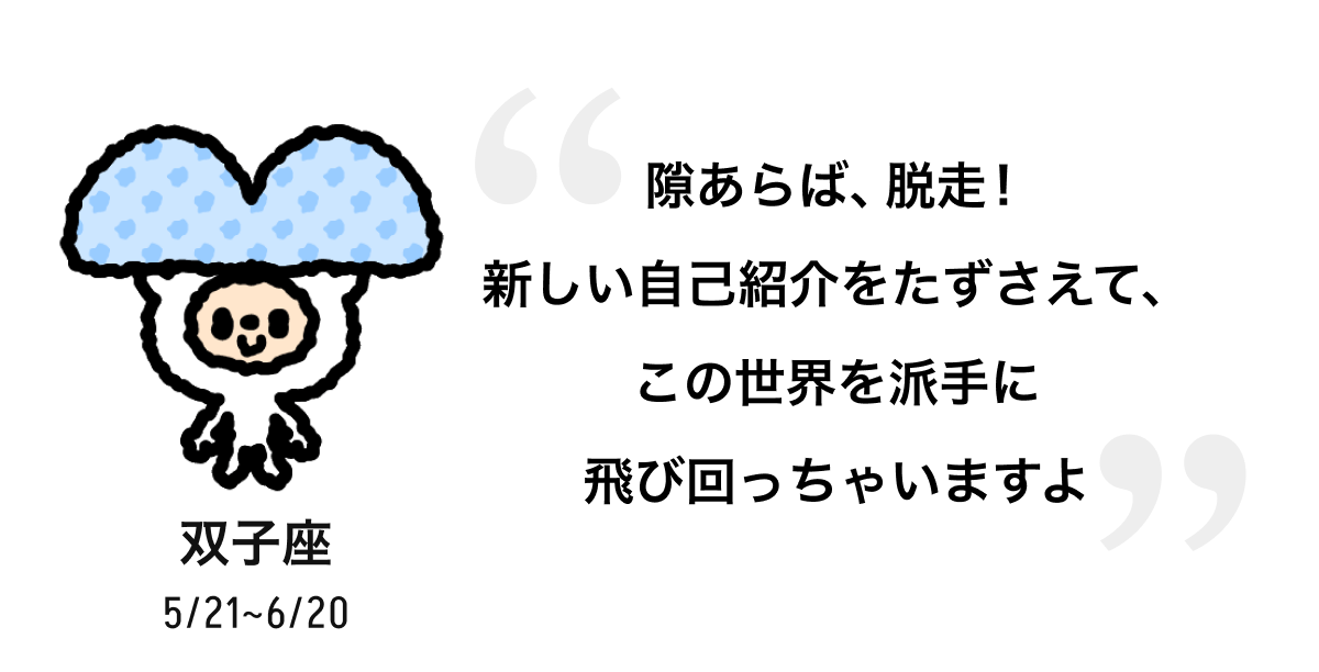 双子座 5/21 ~ 6/20 隙あらば、脱走! 新しい自己紹介をたずさえて、この世界を派手に飛び回っちゃいますよ