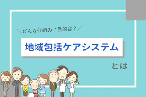 どんな仕組み?目的は?地域包括ケアシステムとは