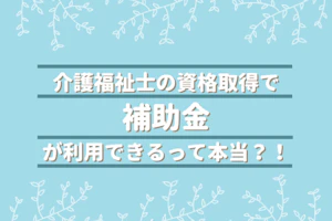 介護福祉士の資格取得で補助金が利用できるって本当?!