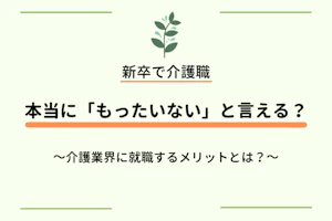 新卒で介護職 本当に「もったいない」と言える?~介護業界に就職するメリットとは?~