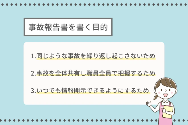 事故報告書を書く目的 1.同じような事故を繰り返し起こさないため 2.事故の詳細を全体に共有し職員全員で把握するため 3.いつでも情報開示できるようにするため