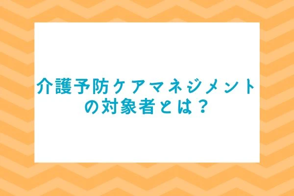介護予防ケアマネジメントの対象者とは？