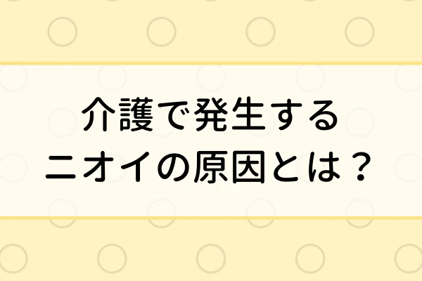 介護で発生するニオイの原因とは？