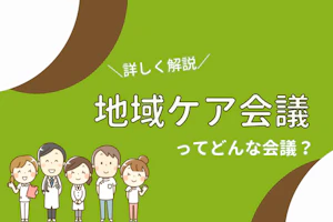 詳しく解説!地域ケア会議ってどんな会議?