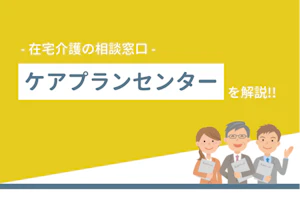 在宅介護の相談窓口 ケアプランセンターを解説!