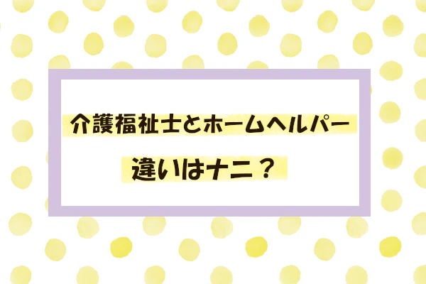 介護福祉士とホームヘルパーの違いはナニ？