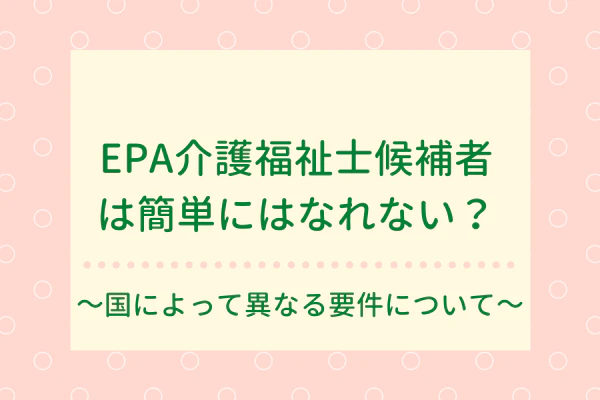 EPA介護福祉士候補者は簡単にはなれない？～国によって異なる要件について～