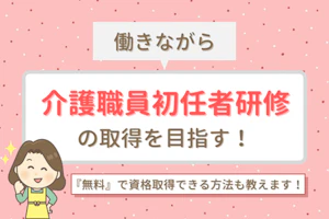 働きながら介護職員初任者研修の取得を目指す!無料で資格取得できる方法も教えます!